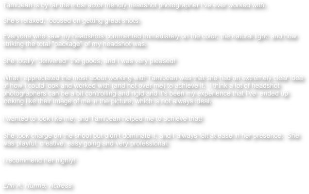 TamiJean is by far the most actor friendly headshot photographer I've ever worked with.  

She's relaxed, focused on getting great shots.
  
Everyone who saw my headshots commented immediately on the color, the natural light, and how striking the total "package" of my headshot was.
  
She totally "delivered" the goods, and I was very pleased!
  
What I appreciated the most about working with TamiJean was that she had an extremely clear idea of how I could look and worked with (and not over me) to achieve it.  I think a lot of headshot photographers can be a bit controlling and rigid and it's been my experience that I've  ended up looking like their image of me in the picture, which is not always ideal.  
  
I wanted to look like me, and TamiJean helped me to achieve that!
  
She took charge on the shoot but didn't dominate it, and I always felt at ease in her presence.  She was playful, creative, easy going and very professional.
  
I recommend her highly!
  

Erin A. Hurme, Actress