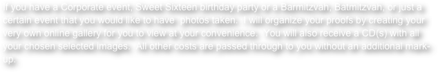 If you have a Corporate event, Sweet Sixteen birthday party or a Barmitzvah, Batmitzvah, or just a certain event that you would like to have  photos taken.  I will organize your proofs by creating your very own online gallery for you to view at your convenience.  You will also receive a CD(s) with all your chosen selected images.  All other costs are passed through to you without an additional mark-up.