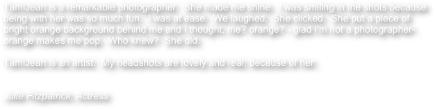 TamiJean is a remarkable photographer.  She made me shine.  I was smiling in the shots because being with her was so much fun.  I was at ease.  We laughed.  She clicked.  She put a piece of bright orange background behind me and I thought, me? orange? - glad I'm not a photographer- orange makes me pop.  Who knew?  She did. 

TamiJean is an artist.  My headshots are lovely and real, because of her.


Julie Fitzpatrick, Actress