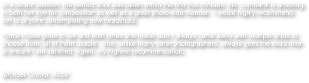 In a recent session, the perfect shot was taken within the first five minutes. Ms. Lombardi is amazing in both her eye for composition as well as a great photo-side manner.  I would highly recommend her to anyone contemplating new headshots.  

Twice I have gone to her and both times she made sure I always came away with multiple shots to choose from, all of them usable.  She, unlike many other photographers, always goes the extra mile to ensure I am satisfied. Again, my highest recommendation. 


Michael Chmiel, Actor 
