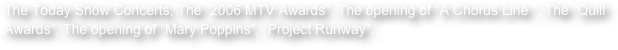 The Today Show Concerts, The “2006 MTV Awards”, The opening of “A Chorus Line “, The “Quill Awards”, The opening of “Mary Poppins”, “Project Runway”.  