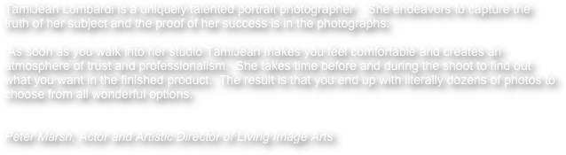 TamiJean Lombardi is a uniquely talented portrait photographer .  She endeavors to capture the truth of her subject and the proof of her success is in the photographs. 

 As soon as you walk into her studio TamiJean makes you feel comfortable and creates an atmosphere of trust and professionalism.  She takes time before and during the shoot to find out what you want in the finished product.  The result is that you end up with literally dozens of photos to choose from all wonderful options.  


Peter Marsh, Actor and Artistic Director of Living Image Arts
 
