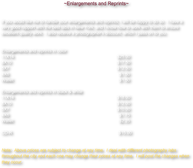 ~Enlargements and Reprints~If you would like me to handle your enlargements and reprints, I will be happy to do so.  I have a very good rapport with the best labs in New York, and I know how to work with them to ensure excellent quality work.  I also receive a photographer’s discount, which I pass on to you.								Enlargements and reprints in color11X14         						    	     	     $25.008X10            							     	     $17.505X7              							     	     $12.504X6                							                $1.50Wallet             							                $1.50Enlargements and reprints in black & white11X14         						    	     	     $18.008X10            							     	     $12.005X7              							     	     $10.004X6                							                $1.75Wallet             							                $2.25CD-R							                                  $15.00


Note:  Above prices are subject to change at any time.  I deal with different photography labs throughout the city and each one may change their prices at any time.  I will post the changes when they occur.