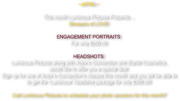 ~APRIL~

This month Luminous Pictures Presents....
Showers of LOVE!

ENGAGEMENT PORTRAITS
For only $250.00

HEADSHOTS
Luminous Pictures along with Actor’s Connection and Starlet Cosmetics, 
would like to offer you a special deal:
Sign up for one of Actor’s Connection’s classes this month and you will be able to 
to get the “Luminous” headshot package for only $395.00!

Call Luminous Pictures to schedule your photo sessions for this month!!


